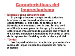 Características del Impresionismo El paisaje como tema principal:       El paisaje ofrece un campo donde todos los intereses de los impresionistas se ven concentrados: el aire libre, el contacto con la Naturaleza, el encuentro con la Luz. Ésta se verá modificada con el paso del tiempo y los matices colorísticos irán cambiando a medida que avanza el día. Dentro del paisaje, también es frecuente el tema de la representación del agua de la nieve y el hielo.  Técnica:        Los impresionistas se caracterizan por su técnica rápida, de largas pinceladas cargadas de materia pictórica.  