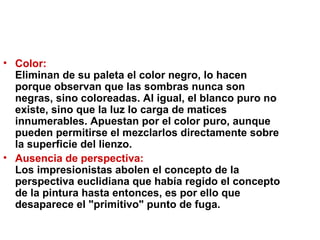 Color:  Eliminan de su paleta el color negro, lo hacen porque observan que las sombras nunca son negras, sino coloreadas. Al igual, el blanco puro no existe, sino que la luz lo carga de matices innumerables. Apuestan por el color puro, aunque pueden permitirse el mezclarlos directamente sobre la superficie del lienzo.  Ausencia de perspectiva:   Los impresionistas abolen el concepto de la perspectiva euclidiana que había regido el concepto de la pintura hasta entonces, es por ello que desaparece el "primitivo" punto de fuga.  