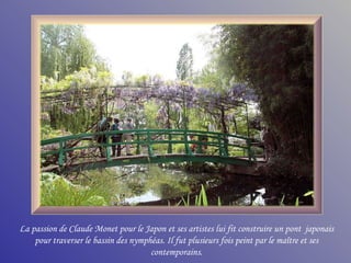 La passion de Claude Monet pour le Japon et ses artistes lui fit construire un pont  japonais pour traverser le bassin des nymphéas. Il fut plusieurs fois peint par le maître et ses contemporains. 