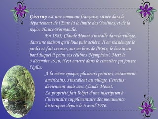 Giverny  est une commune française, située dans le département de l'Eure (à la limite des Yvelines) et de la région Haute-Normandie.  En 1883, Claude Monet s'installe dans le village, dans une maison qu'il loue puis achète. Il en réaménage le jardin et fait creuser, sur un bras de l'Epte, le bassin au bord duquel il peint ses célèbres 'Nymphéas'. Mort le 5 décembre 1926, il est enterré dans le cimetière qui jouxte l'église.   À la même époque, plusieurs peintres, notamment  américains, s'installent au village. Certains  deviennent amis avec Claude Monet.  La propriété fait l'objet d'une inscription à  l’inventaire supplémentaire des monuments  historiques depuis le 6 avril 1976.  