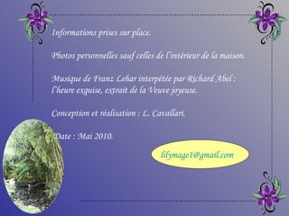 Informations prises sur place. Photos personnelles sauf celles de l’intérieur de la maison. Musique de Franz Lehar interpétée par Richard Abel : l’heure exquise, extrait de la Veuve joyeuse. Conception et réalisation : L. Cavallari. Date : Mai 2010. [email_address] 