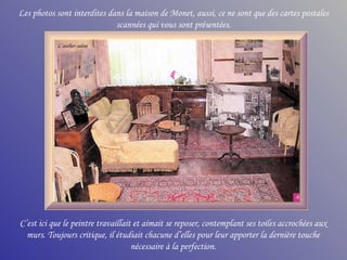 Les photos sont interdites dans la maison de Monet, aussi, ce ne sont que des cartes postales scannées qui vous sont présentées. C’est ici que le peintre travaillait et aimait se reposer, contemplant ses toiles accrochées aux murs. Toujours critique, il étudiait chacune d’elles pour leur apporter la dernière touche nécessaire à la perfection. L’atelier-salon 