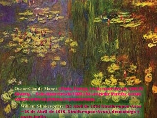 Oscar-Claude Monet   ( Paris, França, 14 de novembro de 1840 — Giverny,  5 de dezembro de 1926 ) foi um pintor francês, o mais célebre entre os pintores impressionistas. William Shakespeare   ( 23 Abril de 1564 Stratfor-upon-Avon – 26 de Abril  de 1616, Stratfor-upon-Avon), dramaturgo e poeta inglês. 
