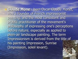 Claude Mone  - born Oscar Claude Monet, was a founder of French impressionist painting, and the most consistent and prolific practitioner of the movement's philosophy of expressing one's perceptions before nature, especially as applied to plein-air landscape painting. The term Impressionism is derived from the title of his painting Impression, Sunrise (Impression, soleil levant). 