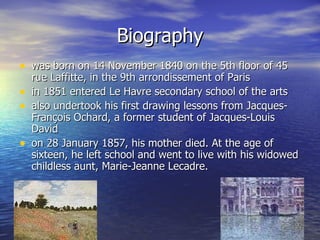 Biography was born on 14 November 1840 on the 5th floor of 45 rue Laffitte, in the 9th arrondissement of Paris in  1851 entered Le Havre secondary school of the arts also undertook his first drawing lessons from Jacques-François Ochard, a former student of Jacques-Louis David o n 28 January 1857, his mother died. At the age of sixteen, he left school and went to live with his widowed childless aunt, Marie-Jeanne Lecadre. 