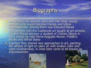 Biography was in Paris for several years and met other young painters who would become friends and fellow impressionists; among them was Édouard Manet disillusioned with the traditional art taught at art schools, in 1862 Monet became a student of Charles Gleyre in Paris where he met Pierre-Auguste Renoir, Frédéric Bazille and Alfred Sisley together they shared new approaches to art, painting the effects of light en plein air with broken color and rapid brushstrokes, in what later came to be known as Impressionism 