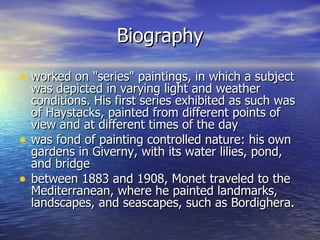 Biography worked on "series" paintings, in which a subject was depicted in varying light and weather conditions. His first series exhibited as such was of Haystacks, painted from different points of view and at different times of the day was fond of painting controlled nature: his own gardens in Giverny, with its water lilies, pond, and bridge between 1883 and 1908, Monet traveled to the Mediterranean, where he painted landmarks, landscapes, and seascapes, such as Bordighera.  