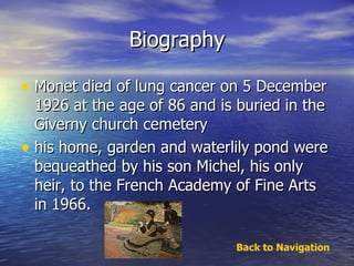 Biography Monet died of lung cancer on 5 December 1926 at the age of 86 and is buried in the Giverny church cemetery his home, garden and waterlily pond were bequeathed by his son Michel, his only heir, to the French Academy of Fine Arts in 1966. Back to Navigation 