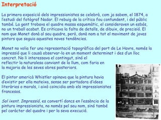 Interpretació La primera exposició dels impressionistes se celebrà, com ja sabem, el 1874, a l’estudi del fotògraf Nadar. El rebuig de la crítica fou contundent, i del públic també. La gent trobava el quadre massa esquemàtic, el consideraven un esbós, no un treball acabat. Es criticava la falta de detalls, de dibuix, de precisió. El nom que Monet donà al seu quadre, però, donà nom a tot el moviment de joves pintors que seguia aquestes noves tendències. Monet no volia fer una representació topogràfica del port de Le Havre, només la impressió que li causà observar-lo en un moment determinat i des d’un lloc concret. No li interessava el contingut, sinó el reflectir la naturalesa canviant de la llum, com faria en la majoria de les seves obres posteriors. El pintor americà Whistler opinava que la pintura havia d’existir per ella mateixa, sense ser portadora d’idees literàries o morals, i això coincidia amb els impressionistes francesos. Sol ixent. Impressió,  es convertí doncs en l’essència de la pintura impressionista, no només pel seu nom, sinó també  pel caràcter del quadre i per la seva execució. 