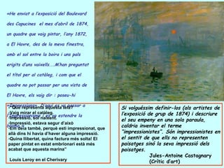 «He enviat a l’exposició del  Boulevard des Capucines   el mes d’abril de 1874, un quadre que vaig pintar, l’any 1872,  a El Havre, des de la meva finestra, amb el sol entre la boira i uns pals erigits d’uns vaixells...M’han preguntat el títol per al catàleg, i com que el quadre no pot passar per una vista de El Havre, els vaig dir : poseu-hi «Impressions». D’aquí es va passar a l’Impressionisme i es va estendre la broma.»   -”Què representa aquesta tela? Vaig mirar el catàleg. Impressió, sol naixent. Impressió, estava segur d’això Em deia també, perquè esti impressionat, que allà dins hi havia d’haver alguna impressió. Quina llibertat, quina factura més solta! El paper pintat en estat embrionari està més acabat que aquesta marina” Louis Leroy en el Cherivary Si volguéssim definir-los (als artistes de l’exposició de grup de 1874) i descriure el seu empeny en una sola paraula, caldria inventar el terme “impressionistes”. Són impressionistes en el sentit de que ells no representen paisatges sinó la seva impressió dels paisatges. Jules-Antoine Castagnary (Crític d’art) 