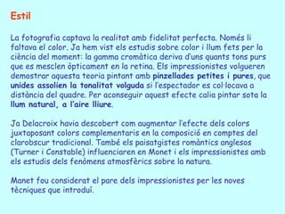 Estil La fotografia captava la realitat amb fidelitat perfecta. Només li faltava el color. Ja hem vist els estudis sobre color i llum fets per la ciència del moment: la gamma cromàtica deriva d’uns quants tons purs que es mesclen òpticament en la retina. Els impressionistes volgueren demostrar aquesta teoria pintant amb  pinzellades petites i pures , que  unides assolien la tonalitat volguda  si l’espectador es col·locava a distància del quadre. Per aconseguir aquest efecte calia pintar sota la  llum natural, a l’aire lliure . Ja  Delacroix  havia descobert com augmentar l’efecte dels colors juxtaposant colors complementaris en la composició en comptes del clarobscur tradicional. També els paisatgistes romàntics anglesos (Turner i Constable) influenciaren en Monet i els impressionistes amb els estudis dels fenòmens atmosfèrics sobre la natura. Manet fou considerat el pare dels impressionistes per les noves tècniques que introduí.  