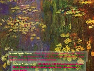 Oscar-Claude MonetOscar-Claude Monet ( Paris, França, 14 de novembro de 1840 —
Giverny, 5 de dezembro de 1926 ) foi um pintor francês, o mais
célebre entre os pintores impressionistas.
William ShakespeareWilliam Shakespeare (23 Abril de 1564 Stratfor-upon-Avon –23 Abril de 1564 Stratfor-upon-Avon –
26 de Abril de 1616, Stratfor-upon-Avon), dramaturgo e26 de Abril de 1616, Stratfor-upon-Avon), dramaturgo e
 