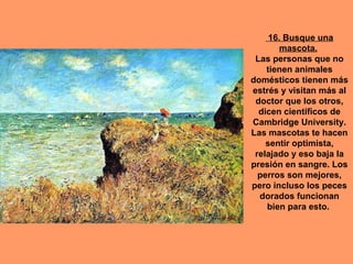 16. Busque una
mascota.
Las personas que no
tienen animales
domésticos tienen más
estrés y visitan más al
doctor que los otros,
dicen científicos de
Cambridge University.
Las mascotas te hacen
sentir optimista,
relajado y eso baja la
presión en sangre. Los
perros son mejores,
pero incluso los peces
dorados funcionan
bien para esto.

 