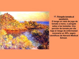 17. Póngale tomate al
sandwich.
O tenga un vaso de jugo de
tomate a mano, o póngale
salsa a las tostadas. Una
porción de tomate por día
baja el riesgo de enfermedad
coronaria un 30%, según
científicos de Harvard Medical
School.

 