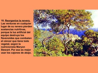 18. Reorganice la nevera.
Las verduras en cualquier
lugar de su nevera pierden
sustancias nutritivas,
porque la luz artificial del
equipo destruye los
flavenoides que combaten
el cáncer que tiene todo
vegetal, según la
nutricionista Maryon
Stewart. Por eso es mejor
usar los cajones de abajo.

 