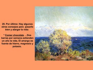 20. Por último: Hay algunos
otros consejos para pasarlo
bien y alargar la vida:
* Comer chocolate …Dos
barras por semana extienden
un año la vida. El amargo es
fuente de hierro, magnesio y
potasio.

 