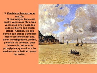 3. Cambiar el blanco por el
marrón:
El pan integral tiene casi
cuatro veces más fibra, tres
veces más zinc y casi dos
veces el hierro que el pan
blanco. Además, los que
comen pan blanco aumentan
medio centímetro por año,
dicen investigadores. ¡Ahhh!,
y coman las cortezas, pues
tienen ocho veces más
pronylysina, que anima a las
enzimas a combatir el cáncer
del colon.

 