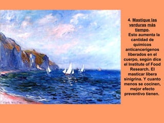 4. Mastique las
verduras más
tiempo.
Esto aumenta la
cantidad de
químicos
anticancerígenos
liberados en el
cuerpo, según dice
el Institute of Food
Research. El
masticar libera
sinigrina. Y cuanto
menos se cocinen,
mejor efecto
preventivo tienen.

 