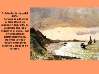 5. Adoptar la regla del
80%.
Se trata de adherirse
al Hara Hachi Bu
japonés y dejar 20% de
la comida que iba a
ingerir en el plato… Así
evita trastornos
gastrointestinales,
prolonga la vida y
reduce el riesgo de
diabetes y ataques de
corazón.

 