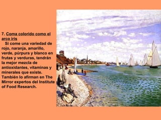7. Coma colorido como el
arco iris
Si come una variedad de
rojo, naranja, amarillo,
verde, púrpura y blanco en
frutas y verduras, tendrán
la mejor mezcla de
antioxidantes, vitaminas y
minerales que existe.
También lo afirman en The
Mirror expertos del Institute
of Food Research.

 