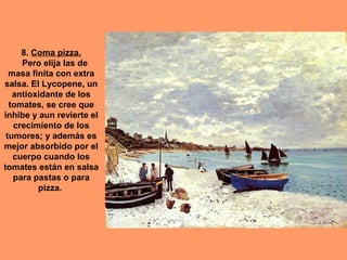 8. Coma pizza.
Pero elija las de
masa finita con extra
salsa. El Lycopene, un
antioxidante de los
tomates, se cree que
inhibe y aun revierte el
crecimiento de los
tumores; y además es
mejor absorbido por el
cuerpo cuando los
tomates están en salsa
para pastas o para
pizza.

 