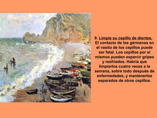 9. Limpie su cepillo de dientes.
El contacto de los gérmenes en
el vasito de los cepillos puede
ser fatal. Los cepillos por sí
mismos pueden esparcir gripes
y resfriados. Habría que
limpiarlos cuatro veces a la
semana, sobre todo después de
enfermedades, y mantenerlos
separados de otros cepillos.

 