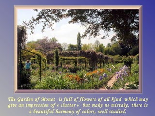 The Garden of Monet is full of flowers of all kind which may
give an impression of « clutter » but make no mistake, there is
          a beautiful harmony of colors, well studied.
 