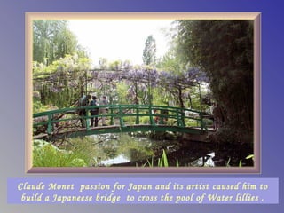 Claude Monet passion for Japan and its artist caused him to
 build a Japaneese bridge to cross the pool of Water lillies .
 
