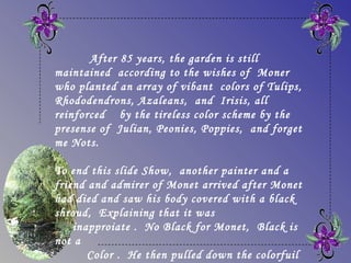 After 85 years, the garden is still
maintained according to the wishes of Moner
who planted an array of vibant colors of Tulips,
Rhododendrons, Azaleans, and Irisis, all
reinforced by the tireless color scheme by the
presense of Julian, Peonies, Poppies, and forget
me Nots.

To end this slide Show, another painter and a
friend and admirer of Monet arrived after Monet
had died and saw his body covered with a black
shroud, Explaining that it was
    inapproiate .  No Black for Monet,  Black is
not a
       Color . He then pulled down the colorfuil
 
