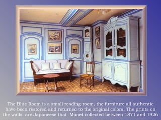 The Blue Room is a small reading room, the furniture all authentic
 have been restored and returned to the original colors. The prints on
the walls are Japaneese that Monet collected between 1871 and 1926
 
