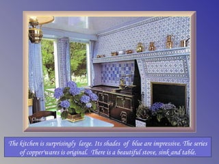 The kitchen is surprisingly large. Its shades of blue are impressive. The series
    of copper'wares is original. There is a beautiful stove, sink and table.
 