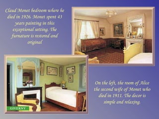 Claud Monet bedroom where he
 died in 1926. Monet spent 43
     years painting in this
    exceptional setting. The
   furnature is restored and
            original




                                 On the left, the room of Alice
                                the second wife of Monet who
                                  died in 1911. The decor is
                                      simple and relaxing.
 