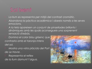   La llum es representa per mitjà del contrast cromàtic.
  Abandona la pàctica acadèmica i obeeix només a les seves
   emocions.
  A la tela apareixen un conjunt de pinzellades brillants i
   dinàmiques amb les quals aconsegueix una sorprenent
   sensació d'esbós.
  Domina el color blau grisenc que
contrasta amb el taronja intens
del sol.
  Mostra una vista plàcida del Port
de Le Havre .
  Representa el reflex
de la llum damunt l’aigua.
 