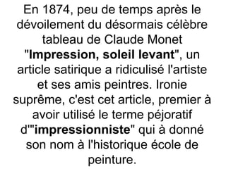 En 1874, peu de temps après le
dévoilement du désormais célèbre
tableau de Claude Monet
"Impression, soleil levant", un
article satirique a ridiculisé l'artiste
et ses amis peintres. Ironie
suprême, c'est cet article, premier à
avoir utilisé le terme péjoratif
d'"impressionniste" qui à donné
son nom à l'historique école de
peinture.
 