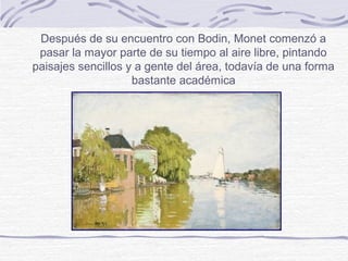 Después de su encuentro con Bodin, Monet comenzó a
 pasar la mayor parte de su tiempo al aire libre, pintando
paisajes sencillos y a gente del área, todavía de una forma
                    bastante académica
 