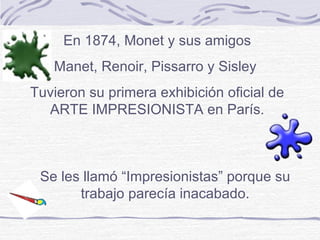 En 1874, Monet y sus amigos
   Manet, Renoir, Pissarro y Sisley
Tuvieron su primera exhibición oficial de
  ARTE IMPRESIONISTA en París.



 Se les llamó “Impresionistas” porque su
       trabajo parecía inacabado.
 