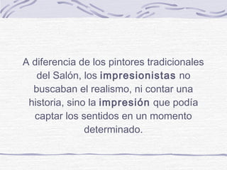 A diferencia de los pintores tradicionales
   del Salón, los impresionistas no
  buscaban el realismo, ni contar una
 historia, sino la impresión que podía
  captar los sentidos en un momento
               determinado.
 