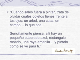 “Cuando sales fuera a pintar, trata de
olvidar cuáles objetos tienes frente a
tus ojos: un árbol, una casa, un
campo… lo que sea.

Sencillamente piensa: allí hay un
pequeño cuadrado azul, rectángulo
rosado, una raya amarilla… y píntalo
como se ve para ti.”
 