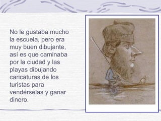 No le gustaba mucho
la escuela, pero era
muy buen dibujante,
así es que caminaba
por la ciudad y las
playas dibujando
caricaturas de los
turistas para
vendérselas y ganar
dinero.
 