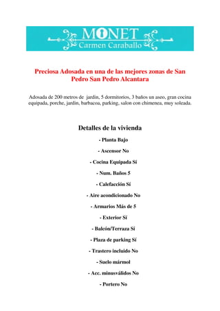 Preciosa Adosada en una de las mejores zonas de San
              Pedro San Pedro Alcantara

Adosada de 200 metros de jardin, 5 dormitorios, 3 baños un aseo, gran cocina
equipada, porche, jardin, barbacoa, parking, salon con chimenea, muy soleada.



                       Detalles de la vivienda
                                 - Planta Bajo

                                - Ascensor No

                            - Cocina Equipada Sí

                                - Num. Baños 5

                               - Calefacción Sí

                           - Aire acondicionado No

                             - Armarios Más de 5

                                 - Exterior Sí

                             - Balcón/Terraza Sí

                             - Plaza de parking Sí

                            - Trastero incluido No

                                - Suelo mármol

                            - Acc. minusválidos No

                                 - Portero No
 