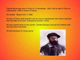 Claude Monet was born in Paris on 14 November, 1840. And he died in Paris on
5 November, 1926 in Giverni (France).
He studied “Beaus Arts” in 1860.
He was a French artist (painter) and he was an impresionist, this name is derived
from the tittle of his work “Impresionit Sunrise” (1872) .
He was married twice to two women. Camile Dancieux (he had two children with
her) and Alice Hoschede.
He died because of a long cancer.
 