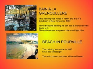 BAIN A LA
GRENOULLERE
This painting was made in 1869, and it is in a
Exhibition in New York since 1897.
In this beautiful painting we can see a river and some
boats in it.
The main colours are green, black and light blue
BEACH IN POURVILLE
This painting was made in 1887.
It is a sea landscape.
The main colours are blue, white and brown.
 