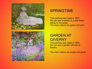 SPRINGTIME
This painting was made in 1872.
We can see a woman in a pink dress
sitting on the grass.
The main colours are green and pink.
GARDEN AT
GIVERNY
This painting was made in 1900.
We can see a garden with lots of
flowers.
The main colours are purple and green
 
