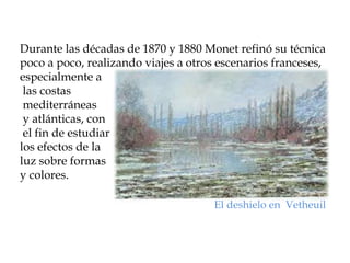 Durante las décadas de 1870 y 1880 Monet refinó su técnica
poco a poco, realizando viajes a otros escenarios franceses,
especialmente a
 las costas
 mediterráneas
 y atlánticas, con
 el fin de estudiar
los efectos de la
luz sobre formas
y colores.

                                      El deshielo en Vetheuil
 