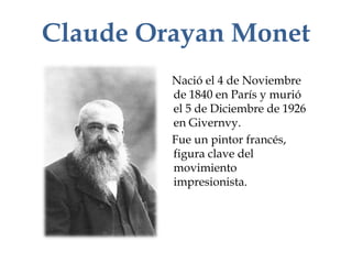 Claude Orayan Monet
         Nació el 4 de Noviembre
         de 1840 en París y murió
         el 5 de Diciembre de 1926
         en Givernvy.
         Fue un pintor francés,
         figura clave del
         movimiento
         impresionista.
 