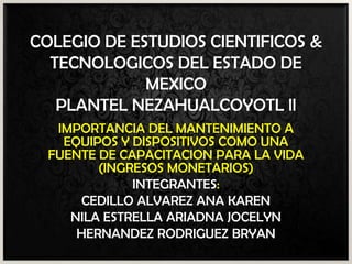 COLEGIO DE ESTUDIOS CIENTIFICOS &
TECNOLOGICOS DEL ESTADO DE
MEXICO
PLANTEL NEZAHUALCOYOTL ll
IMPORTANCIA DEL MANTENIMIENTO A
EQUIPOS Y DISPOSITIVOS COMO UNA
FUENTE DE CAPACITACION PARA LA VIDA
(INGRESOS MONETARIOS)
INTEGRANTES:
CEDILLO ALVAREZ ANA KAREN
NILA ESTRELLA ARIADNA JOCELYN
HERNANDEZ RODRIGUEZ BRYAN

 
