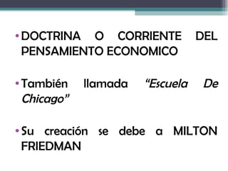 • DOCTRINA O CORRIENTE            DEL
  PENSAMIENTO ECONOMICO

• También    llamada   “Escuela    De
  Chicago”

• Su creación se debe a MILTON
  FRIEDMAN
 