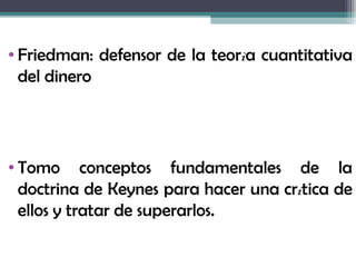 • Friedman: defensor de la teorìa cuantitativa
  del dinero




• Tomo conceptos fundamentales de la
  doctrina de Keynes para hacer una crítica de
  ellos y tratar de superarlos.
 