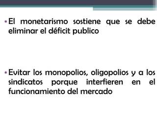 • El monetarismo sostiene que se debe
  eliminar el déficit publico



• Evitar los monopolios, oligopolios y a los
  sindicatos porque interfieren en el
  funcionamiento del mercado
 