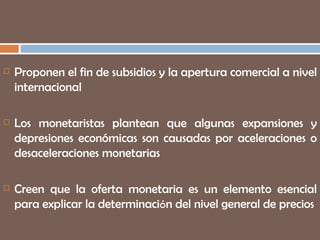 Proponen el fin de subsidios y la apertura comercial a nivel internacional Los monetaristas plantean que algunas expansiones y depresiones económicas son causadas por aceleraciones o desaceleraciones monetarias Creen que la oferta monetaria es un elemento esencial para explicar la determinaci ó n del nivel general de precios 